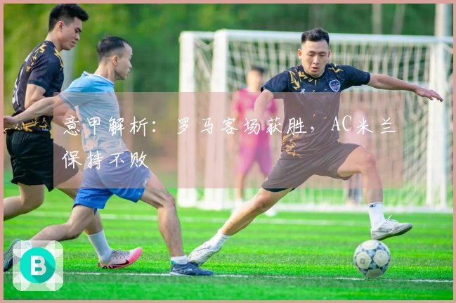 意甲解析：罗马客场获胜，AC米兰保持不败